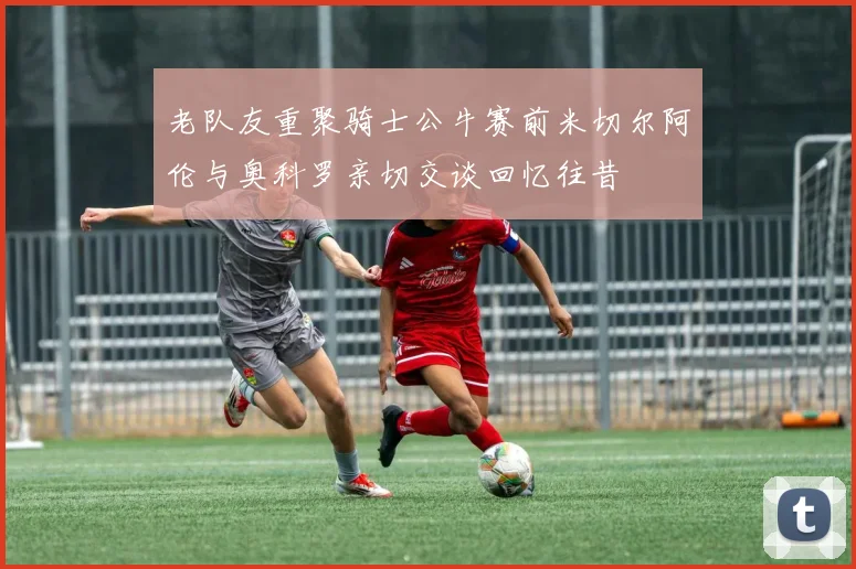 老队友重聚骑士公牛赛前米切尔阿伦与奥科罗亲切交谈回忆往昔