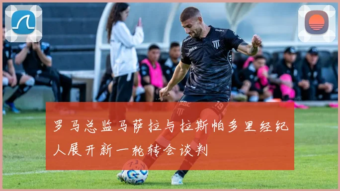 罗马总监马萨拉与拉斯帕多里经纪人展开新一轮转会谈判