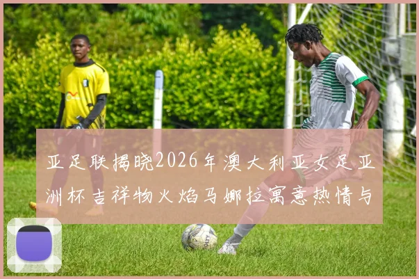 亚足联揭晓2026年澳大利亚女足亚洲杯吉祥物火焰马娜拉寓意热情与活力