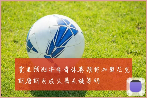 霍里预测字母哥休赛期将加盟尼克斯唐斯或成交易关键筹码