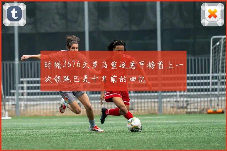 时隔3676天罗马重返意甲榜首上一次领跑已是十年前的回忆