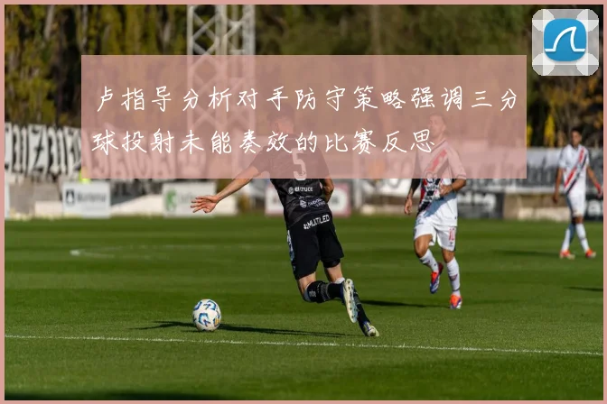 卢指导分析对手防守策略强调三分球投射未能奏效的比赛反思