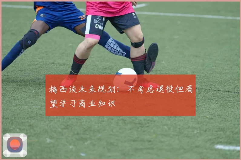 梅西谈未来规划：不考虑退役但渴望学习商业知识