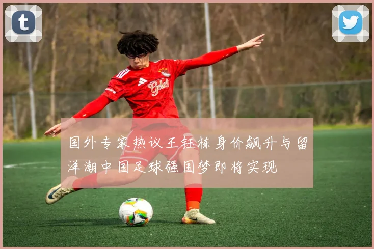国外专家热议王钰栋身价飙升与留洋潮中国足球强国梦即将实现