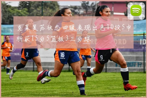 克莱复苏状态回暖表现出色10投5中斩获15分5篮板3三分球