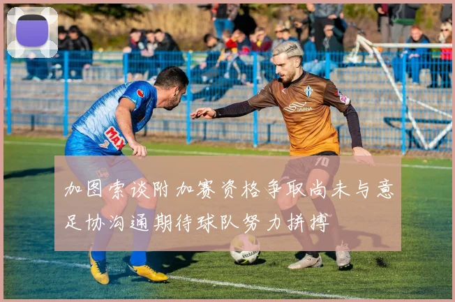 加图索谈附加赛资格争取尚未与意足协沟通期待球队努力拼搏