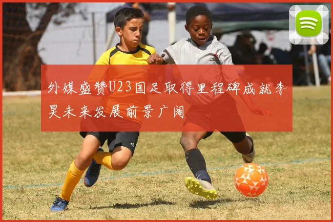 外媒盛赞U23国足取得里程碑成就李昊未来发展前景广阔