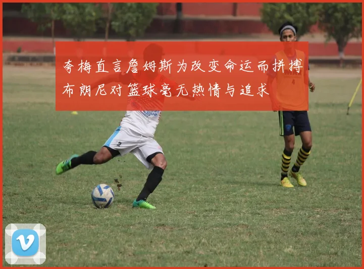 夸梅直言詹姆斯为改变命运而拼搏布朗尼对篮球毫无热情与追求