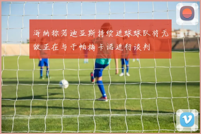 海纳称若迪亚斯持续进球球队将无敌正在与于帕梅卡诺进行谈判