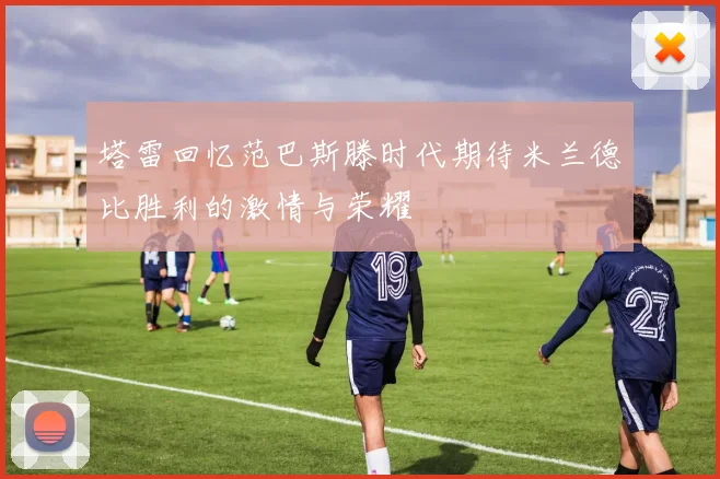 塔雷回忆范巴斯滕时代期待米兰德比胜利的激情与荣耀