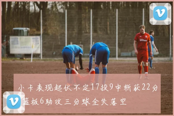 小卡表现起伏不定17投9中斩获22分8篮板6助攻三分球全失落空