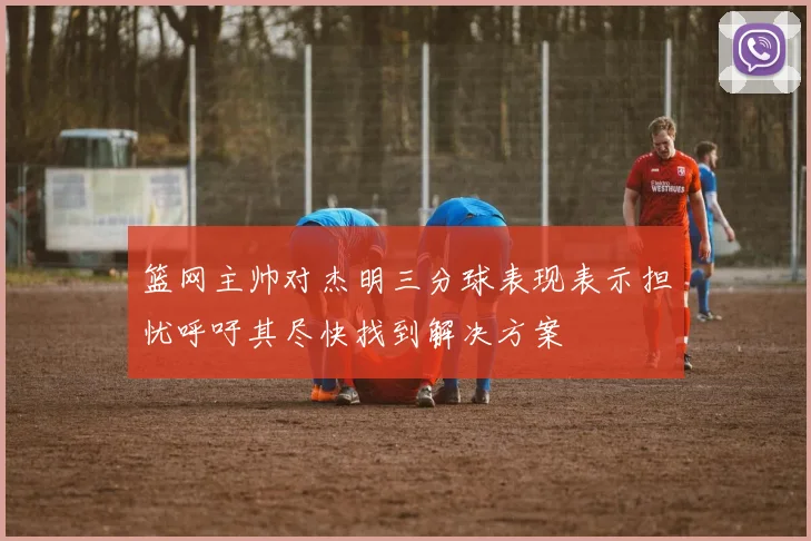 篮网主帅对杰明三分球表现表示担忧呼吁其尽快找到解决方案