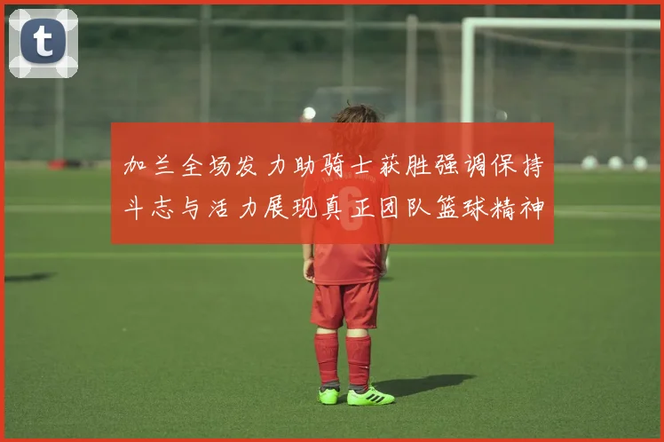 加兰全场发力助骑士获胜强调保持斗志与活力展现真正团队篮球精神