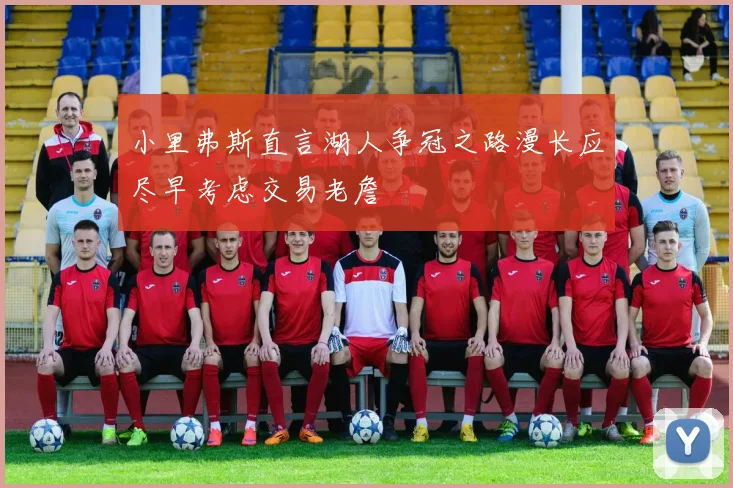 小里弗斯直言湖人争冠之路漫长应尽早考虑交易老詹