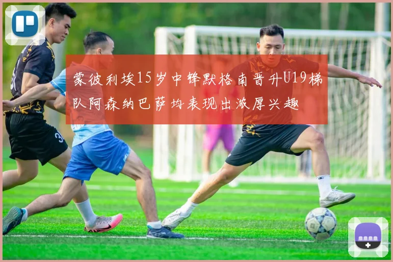 蒙彼利埃15岁中锋默格南晋升U19梯队阿森纳巴萨均表现出浓厚兴趣
