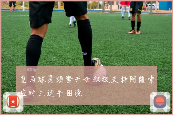 皇马球员频繁开会积极支持阿隆索应对三连平困境