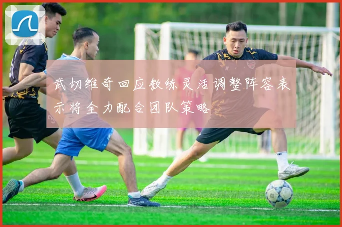 武切维奇回应教练灵活调整阵容表示将全力配合团队策略