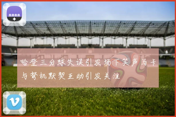 哈登三分球失误引发场下笑声马卡与弩机默契互动引发关注