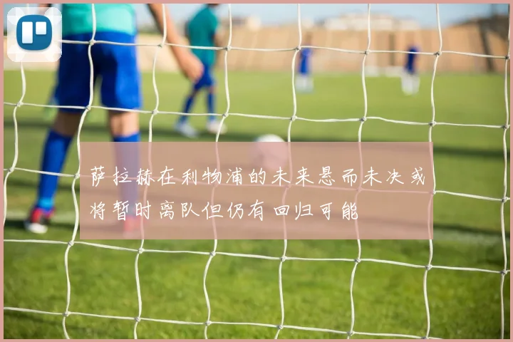 萨拉赫在利物浦的未来悬而未决或将暂时离队但仍有回归可能