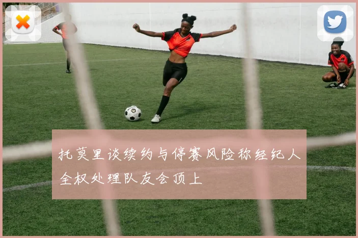 托莫里谈续约与停赛风险称经纪人全权处理队友会顶上