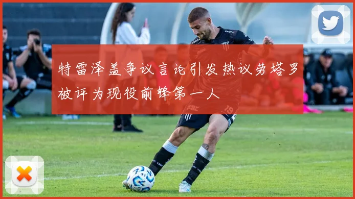 特雷泽盖争议言论引发热议劳塔罗被评为现役前锋第一人