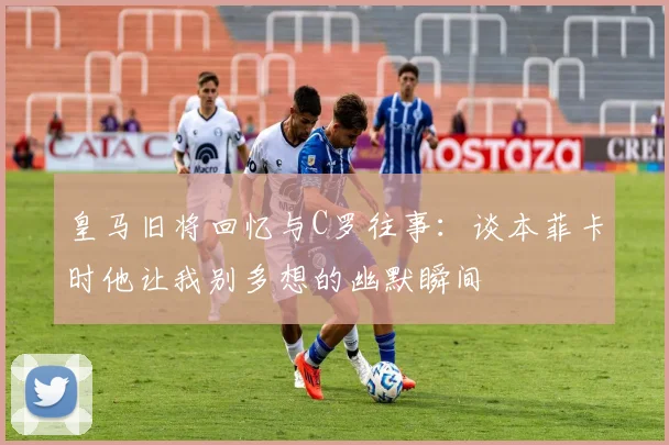 皇马旧将回忆与C罗往事：谈本菲卡时他让我别多想的幽默瞬间