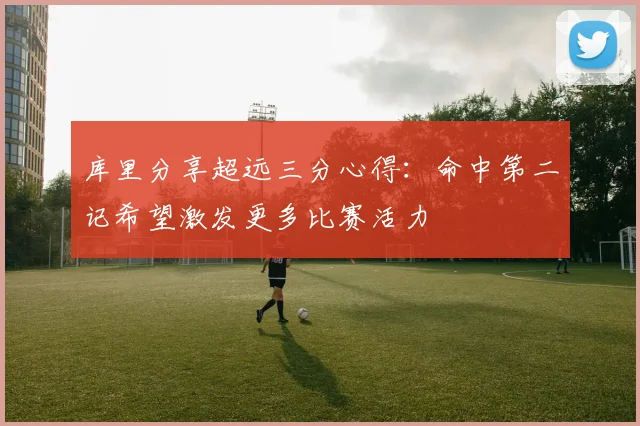库里分享超远三分心得：命中第二记希望激发更多比赛活力