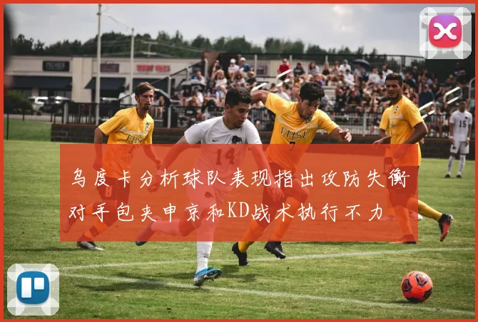 乌度卡分析球队表现指出攻防失衡对手包夹申京和KD战术执行不力