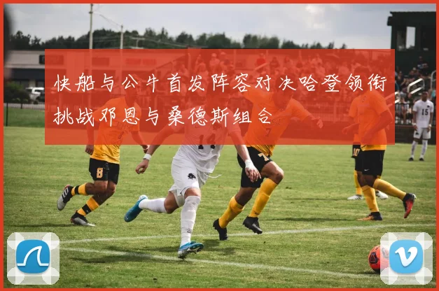 快船与公牛首发阵容对决哈登领衔挑战邓恩与桑德斯组合