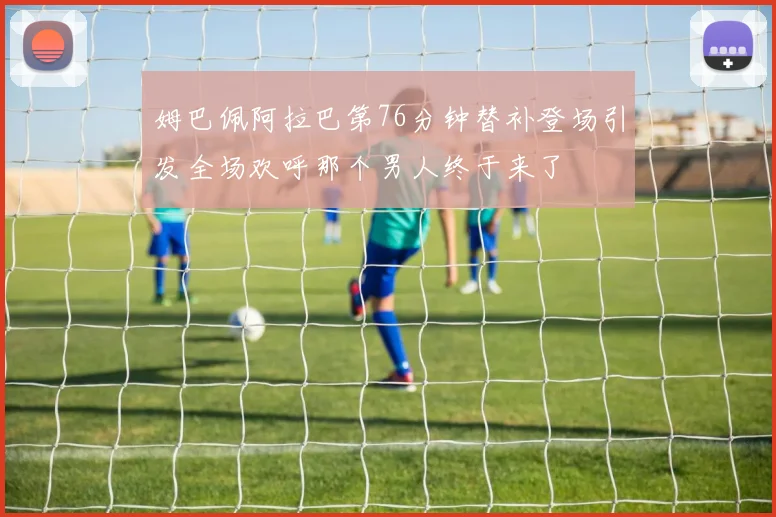 姆巴佩阿拉巴第76分钟替补登场引发全场欢呼那个男人终于来了