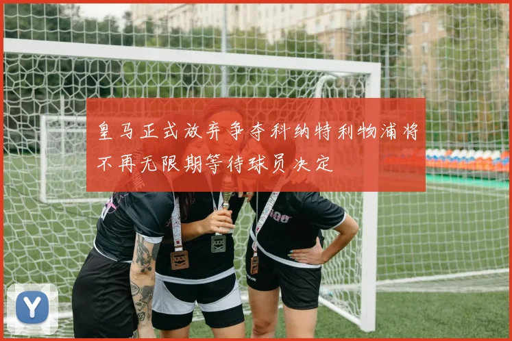 皇马正式放弃争夺科纳特利物浦将不再无限期等待球员决定