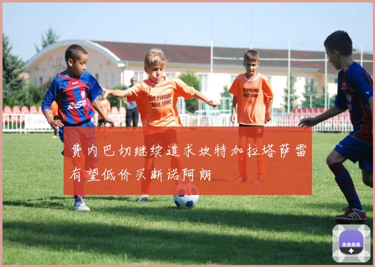 费内巴切继续追求坎特加拉塔萨雷有望低价买断诺阿朗
