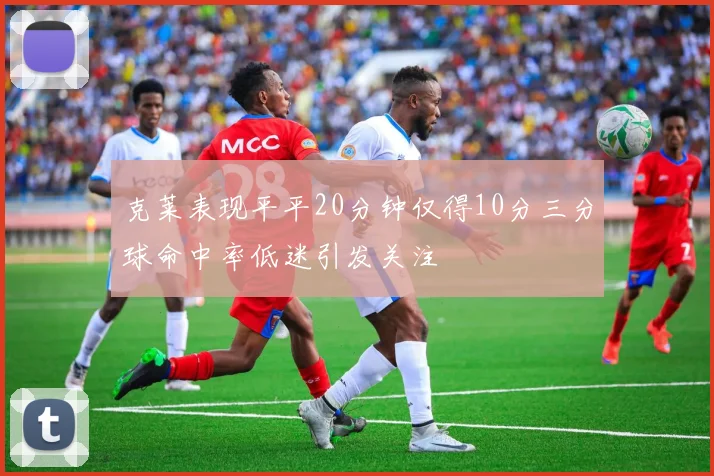 克莱表现平平20分钟仅得10分三分球命中率低迷引发关注