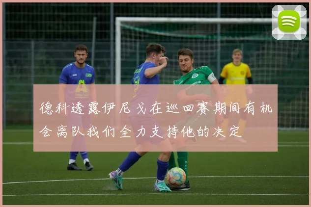 德科透露伊尼戈在巡回赛期间有机会离队我们全力支持他的决定