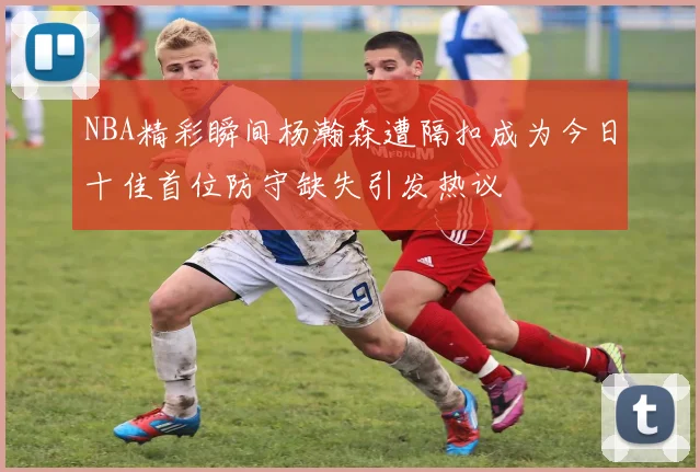 NBA精彩瞬间杨瀚森遭隔扣成为今日十佳首位防守缺失引发热议
